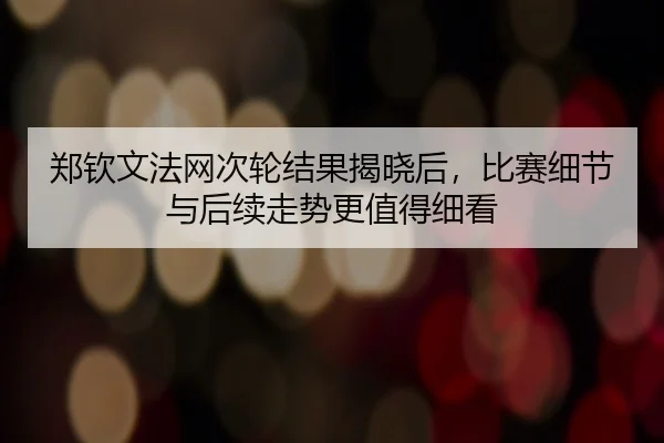 郑钦文法网次轮结果揭晓后，比赛细节与后续走势更值得细看